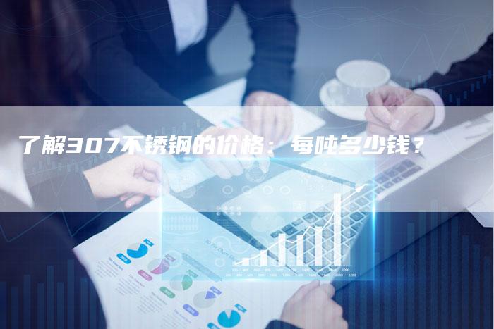 了解307不锈钢的价格:每吨多少钱?-Chatgpt信息网