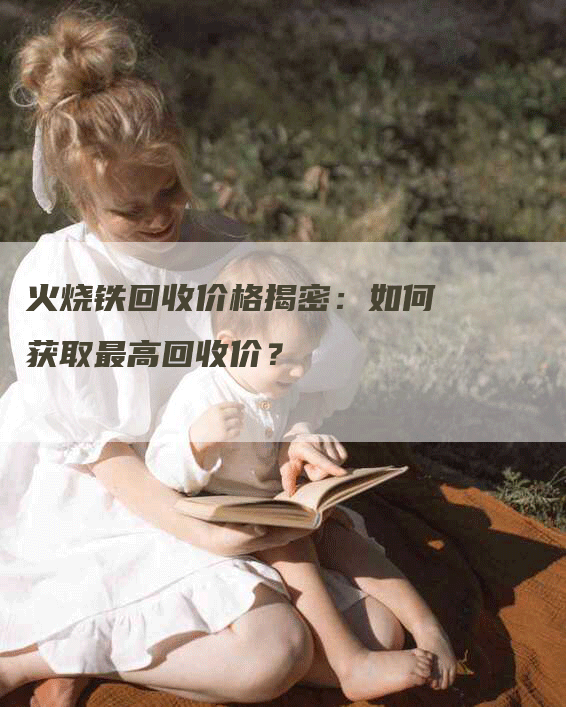 火烧铁回收价格揭密:如何获取最高回收价?-Chatgpt信息网