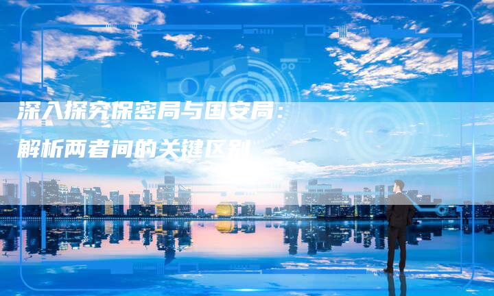 深入探究保密局与国安局：解析两者间的关键区别