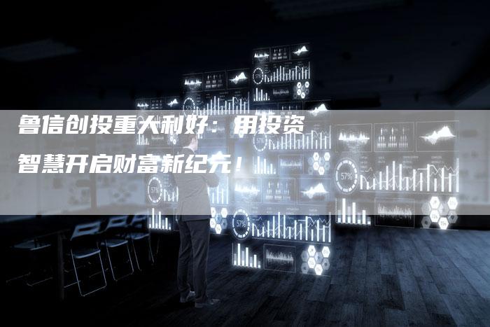 鲁信创投重大利好：用投资智慧开启财富新纪元！