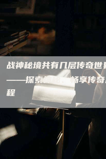 战神秘境共有几层传奇世界——探索神秘、畅享传奇旅程-Chatgpt信息网
