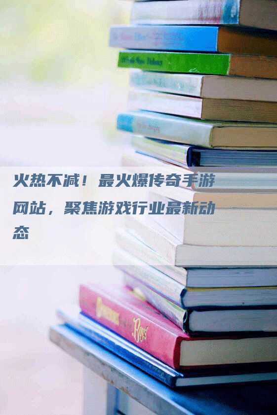 火热不减！最火爆传奇手游网站，聚焦游戏行业最新动态