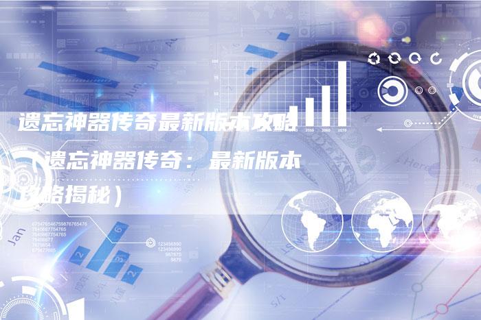 遗忘神器传奇最新版本攻略(遗忘神器传奇:最新版本攻略揭秘)-Chatgpt信息网