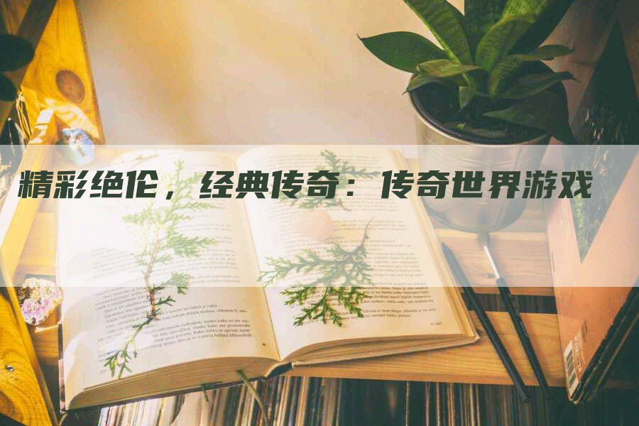 精彩绝伦，经典传奇：传奇世界游戏