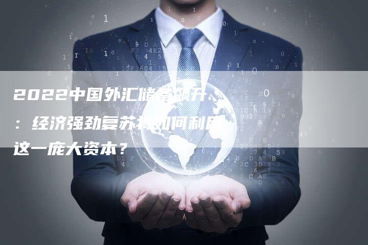 2022中国外汇储备飙升：经济强劲复苏将如何利用这一庞大资本？