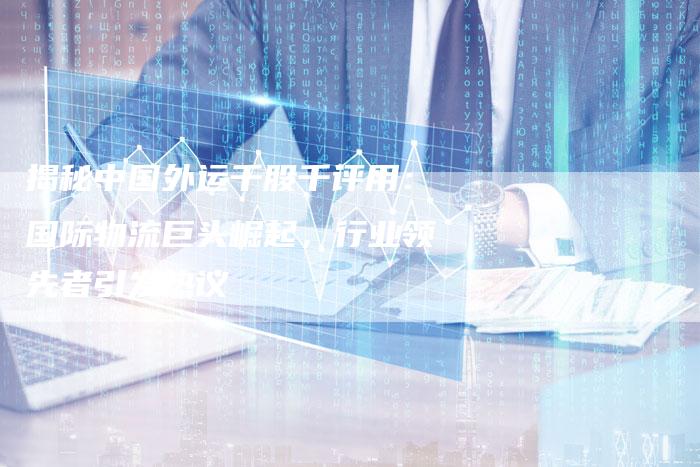 揭秘中国外运千股千评用：国际物流巨头崛起，行业领先者引发热议