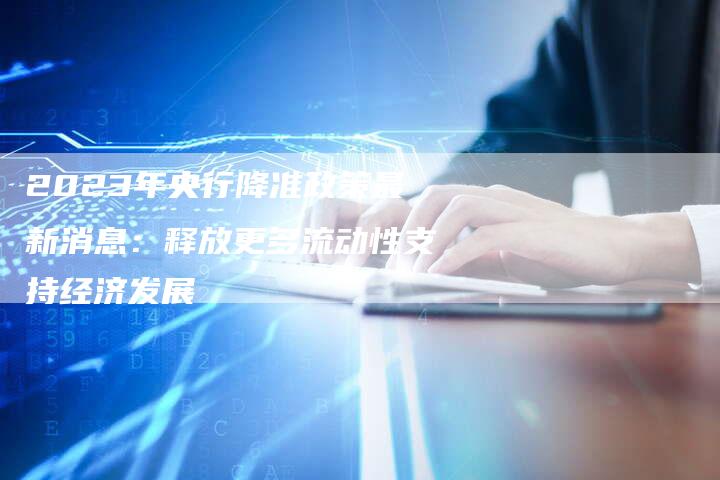 2023年央行降准政策最新消息：释放更多流动性支持经济发展
