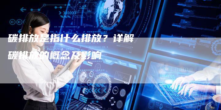 碳排放是指什么排放？详解碳排放的概念及影响