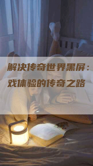解决传奇世界黑屏:改善游戏体验的传奇之路-Chatgpt信息网