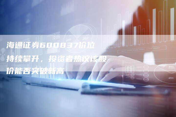 海通证券600837价位持续攀升，投资者热议该股价能否突破新高