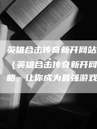 英雄合击传奇新开网站攻略（英雄合击传奇新开网站攻略，让你成为最强游戏玩家）