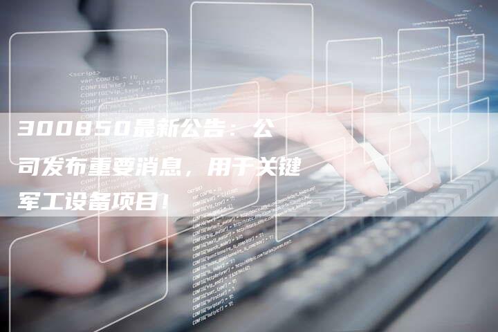 300850最新公告：公司发布重要消息，用于关键军工设备项目！
