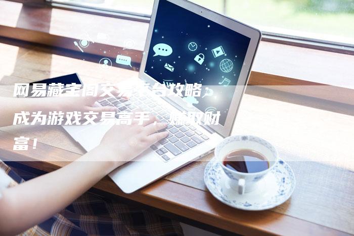 网易藏宝阁交易平台攻略：成为游戏交易高手，赚取财富！