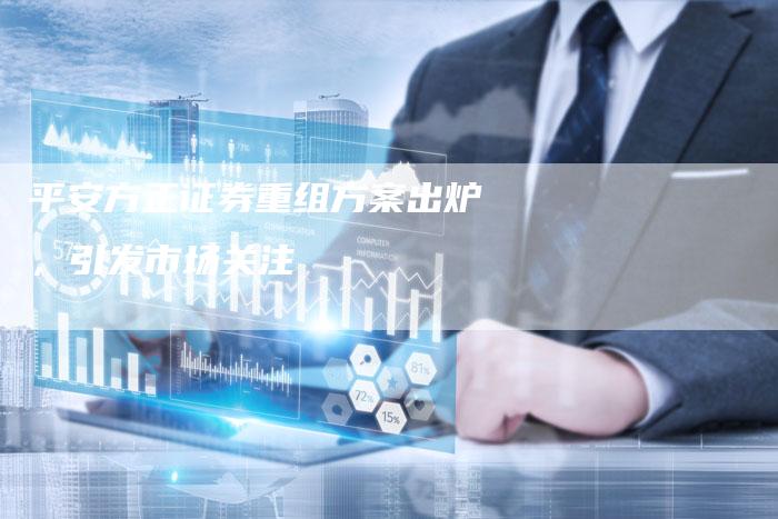 平安方正证券重组方案出炉,引发市场关注-Chatgpt信息网