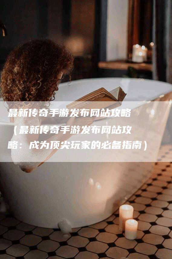 最新传奇手游发布网站攻略（最新传奇手游发布网站攻略：成为顶尖玩家的必备指南）