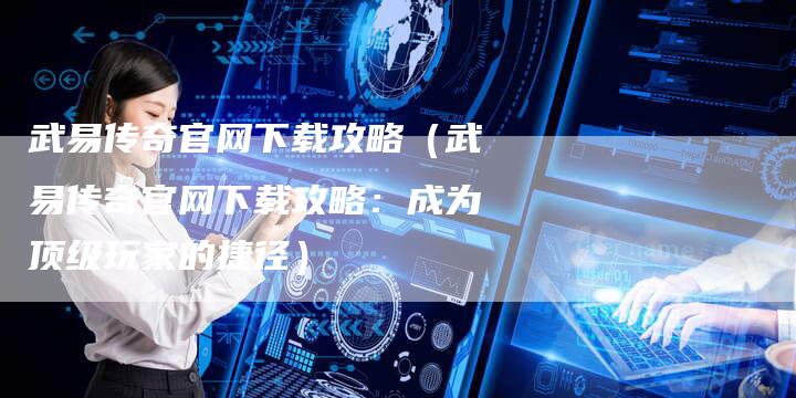 武易传奇官网下载攻略（武易传奇官网下载攻略：成为顶级玩家的捷径）