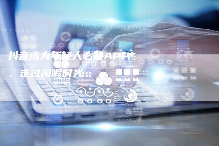 抖音成为年轻人必备APP,走过闲暇时光-Chatgpt信息网