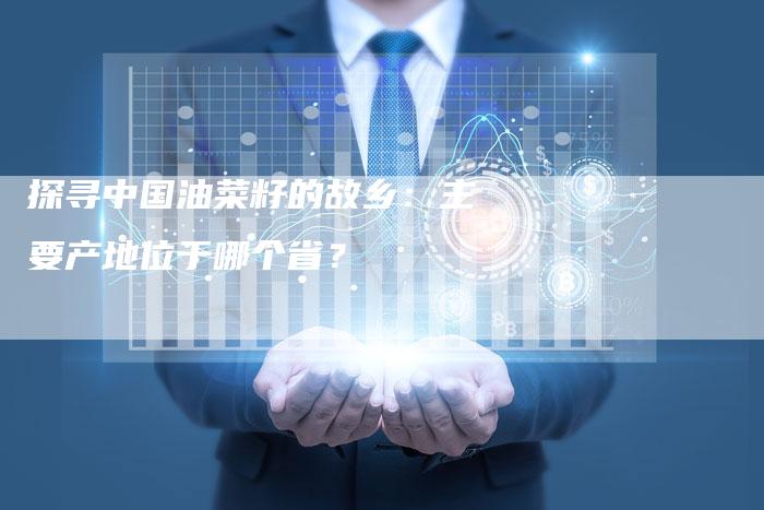 探寻中国油菜籽的故乡：主要产地位于哪个省？