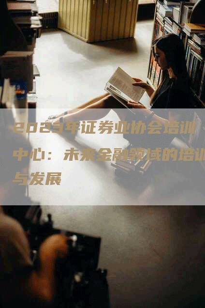2023年证券业协会培训中心：未来金融领域的培训与发展