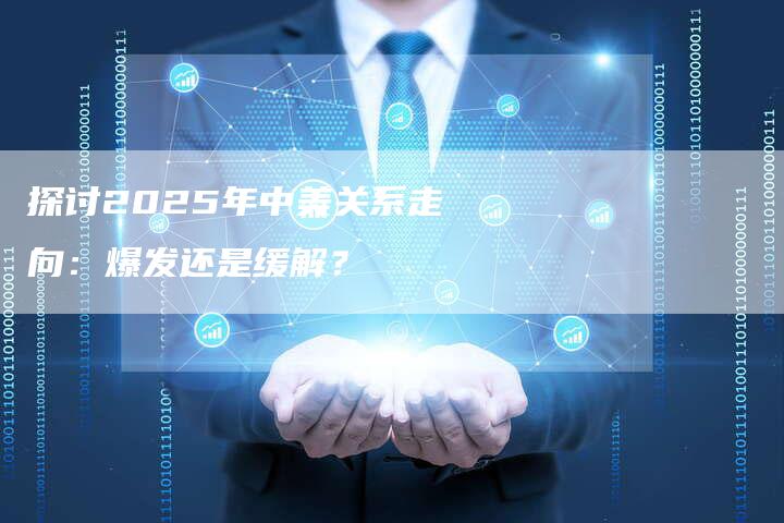 探讨2025年中美关系走向：爆发还是缓解？