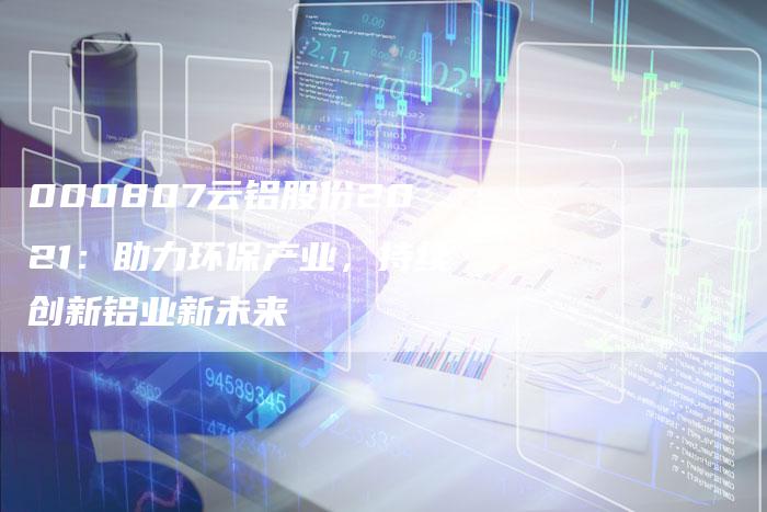 000807云铝股份2021：助力环保产业，持续创新铝业新未来