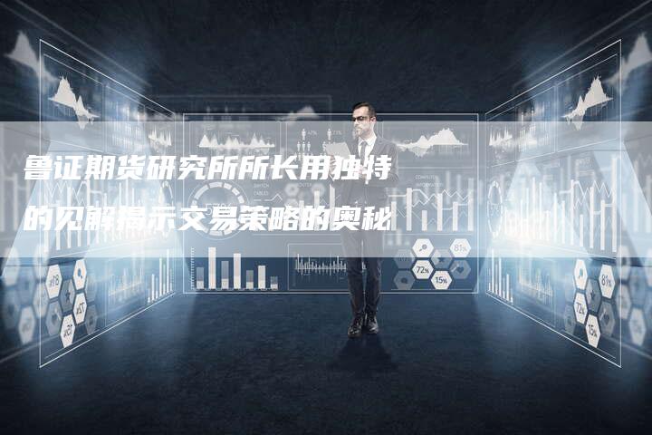 鲁证期货研究所所长用独特的见解揭示交易策略的奥秘