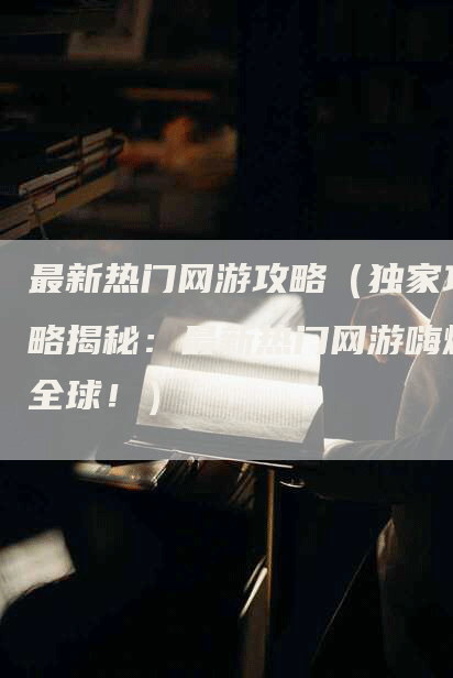最新热门网游攻略（独家攻略揭秘：最新热门网游嗨爆全球！）