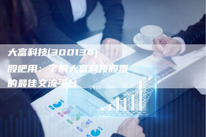 大富科技(300134)股吧用：了解大富科技股票的最佳交流平台