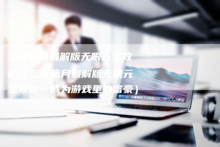 至尊蓝月破解版无限元宝攻略（至尊蓝月破解版无限元宝攻略：成为游戏里的富豪）