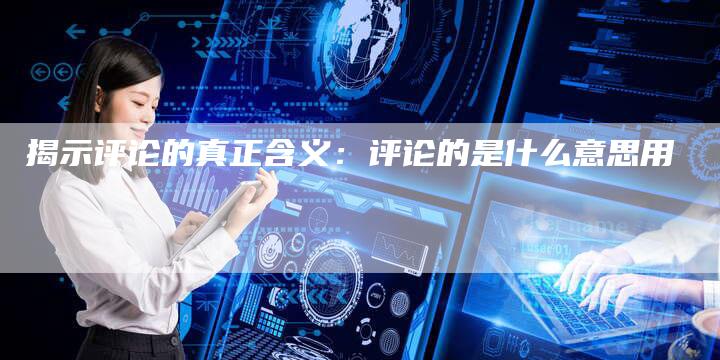 揭示评论的真正含义:评论的是什么意思用-Chatgpt信息网