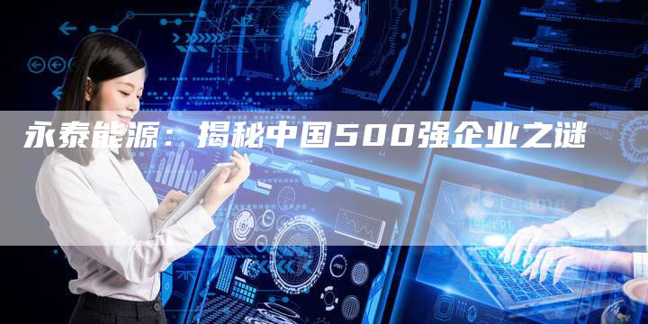 永泰能源:揭秘中国500强企业之谜-Chatgpt信息网