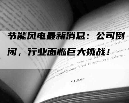 节能风电最新消息：公司倒闭，行业面临巨大挑战！