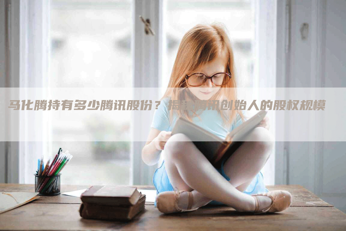 马化腾持有多少腾讯股份？揭秘腾讯创始人的股权规模