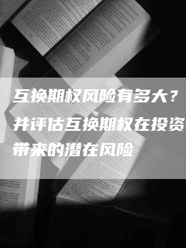 互换期权风险有多大？了解并评估互换期权在投资中所带来的潜在风险