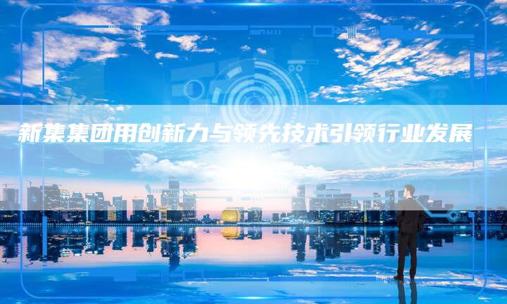 新集集团用创新力与领先技术引领行业发展
