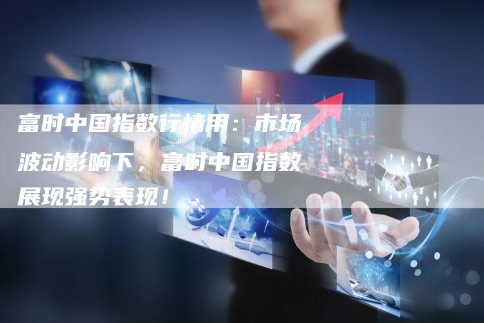 富时中国指数行情用：市场波动影响下，富时中国指数展现强势表现！