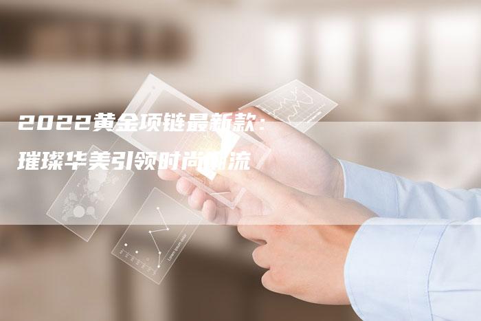 2022黄金项链最新款：璀璨华美引领时尚潮流