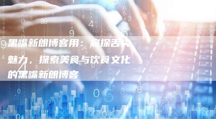 黑嘴新朗博客用:窥探舌尖魅力,探索美食与饮食文化的黑嘴新朗博客-Chatgpt信息网