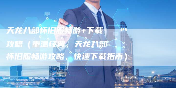 天龙八部怀旧服畅游+下载攻略（重温经典，天龙八部怀旧服畅游攻略，快速下载指南）