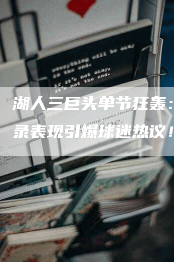 湖人三巨头单节狂轰：破纪录表现引爆球迷热议！