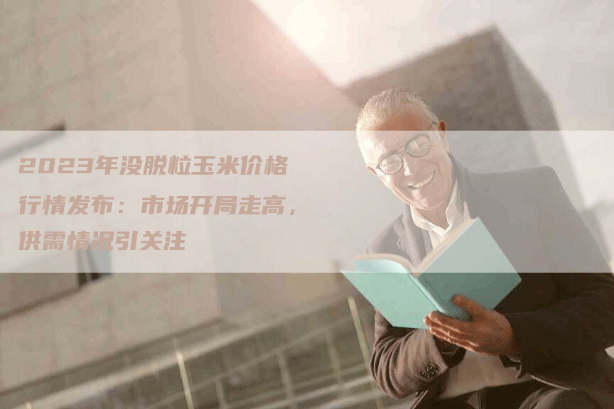 2023年没脱粒玉米价格行情发布：市场开局走高，供需情况引关注