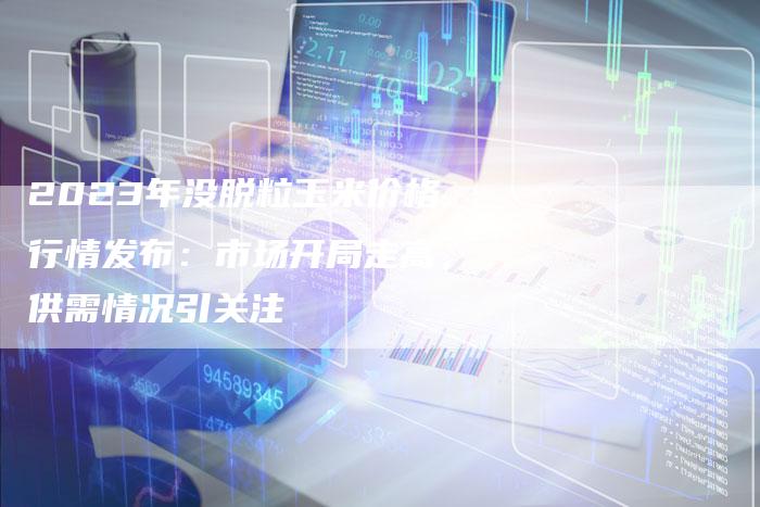 2023年没脱粒玉米价格行情发布：市场开局走高，供需情况引关注