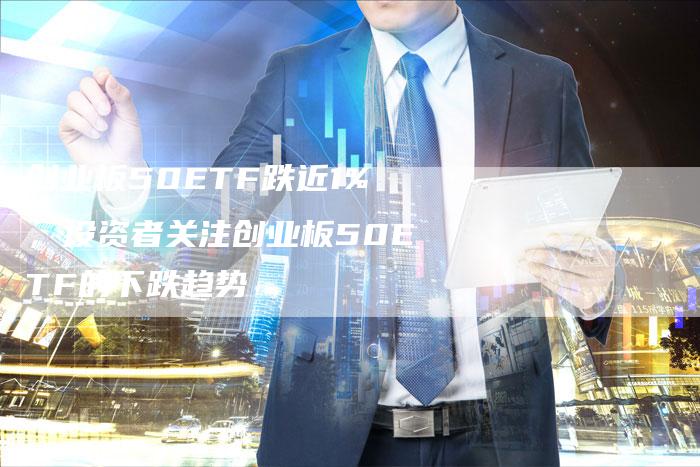 创业板50ETF跌近1%，投资者关注创业板50ETF的下跌趋势