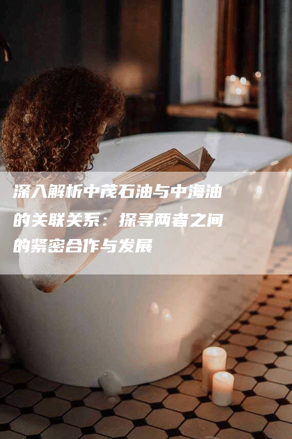 深入解析中茂石油与中海油的关联关系：探寻两者之间的紧密合作与发展