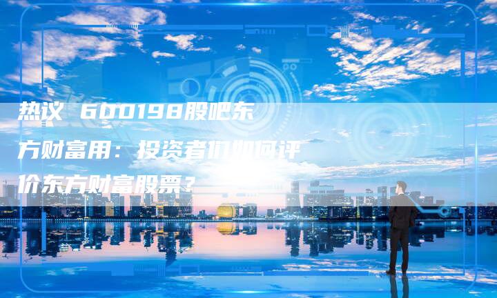 热议 600198股吧东方财富用：投资者们如何评价东方财富股票？