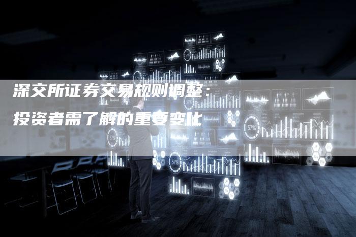 深交所证券交易规则调整：投资者需了解的重要变化