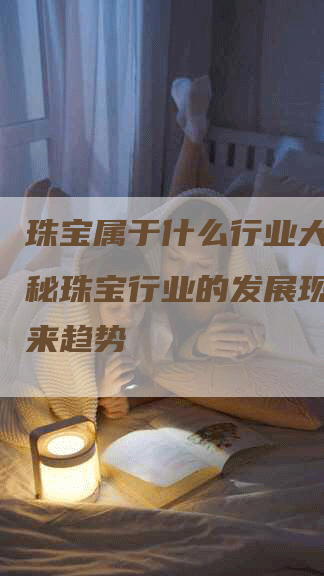 珠宝属于什么行业大类？揭秘珠宝行业的发展现状和未来趋势