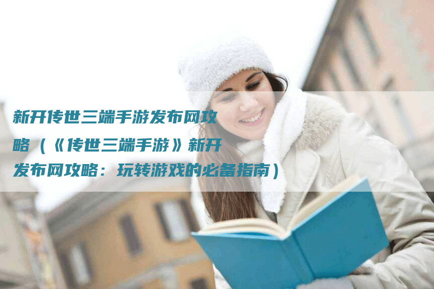 新开传世三端手游发布网攻略（《传世三端手游》新开发布网攻略：玩转游戏的必备指南）