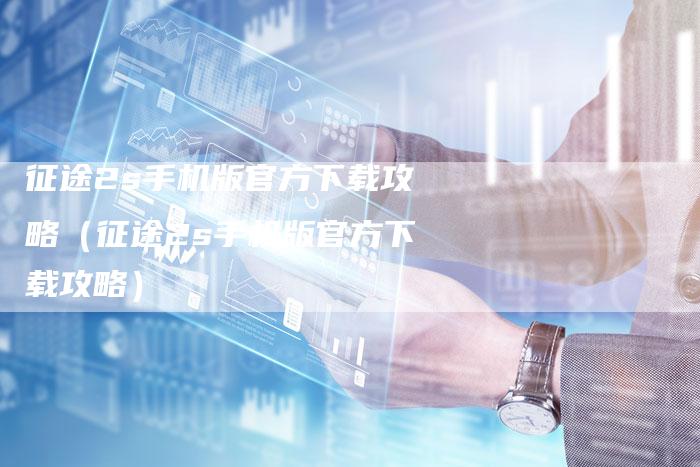 征途2s手机版官方下载攻略（征途2s手机版官方下载攻略）