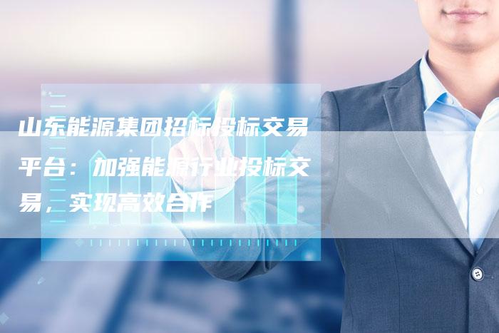 山东能源集团招标投标交易平台：加强能源行业投标交易，实现高效合作